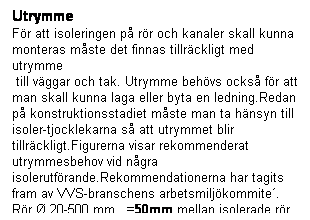 Textruta: Utrymme
För att isoleringen på rör och kanaler skall kunna monteras måste det finnas tillräckligt med utrymme
till väggar och tak. Utrymme behövs också för att
man skall kunna laga eller byta en ledning.Redan på konstruktionsstadiet måste man ta hänsyn till isoler-tjocklekarna så att utrymmet blir tillräckligt.Figurerna visar rekommenderat utrymmesbehov vid några isolerutförande.Rekommendationerna har tagits fram av VVS-branschens arbetsmiljökommite´.
Rör Ø 20-500 mm =50mm mellan isolerade rör
Rör Ø >-500 mm =100mm mellan isolerade rör